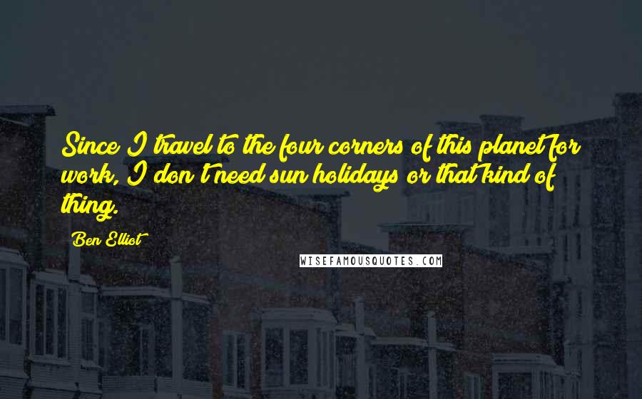 Ben Elliot Quotes: Since I travel to the four corners of this planet for work, I don't need sun holidays or that kind of thing.