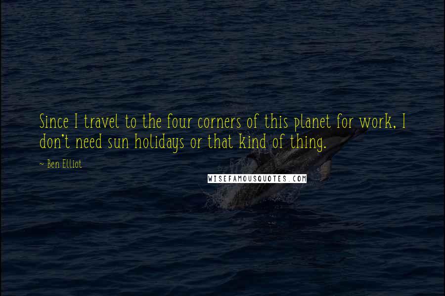 Ben Elliot Quotes: Since I travel to the four corners of this planet for work, I don't need sun holidays or that kind of thing.