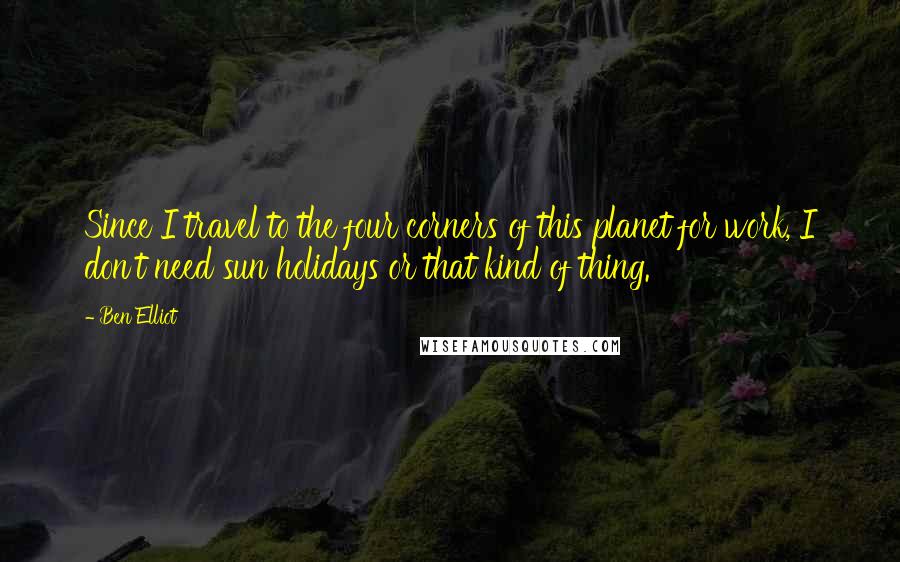 Ben Elliot Quotes: Since I travel to the four corners of this planet for work, I don't need sun holidays or that kind of thing.