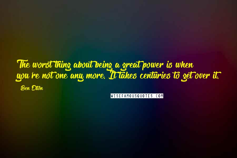 Ben Elton Quotes: The worst thing about being a great power is when you're not one any more. It takes centuries to get over it.