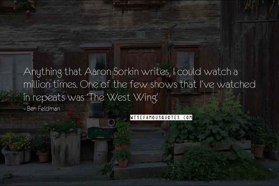 Ben Feldman Quotes: Anything that Aaron Sorkin writes, I could watch a million times. One of the few shows that I've watched in repeats was 'The West Wing.'