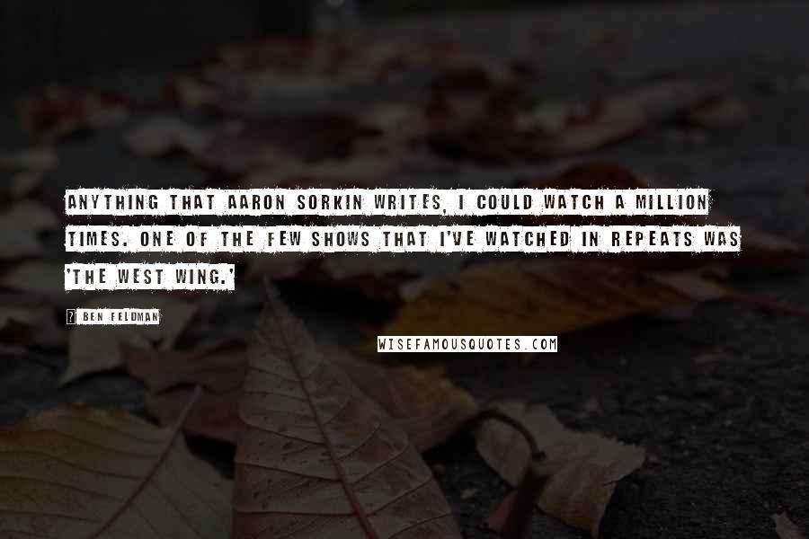 Ben Feldman Quotes: Anything that Aaron Sorkin writes, I could watch a million times. One of the few shows that I've watched in repeats was 'The West Wing.'