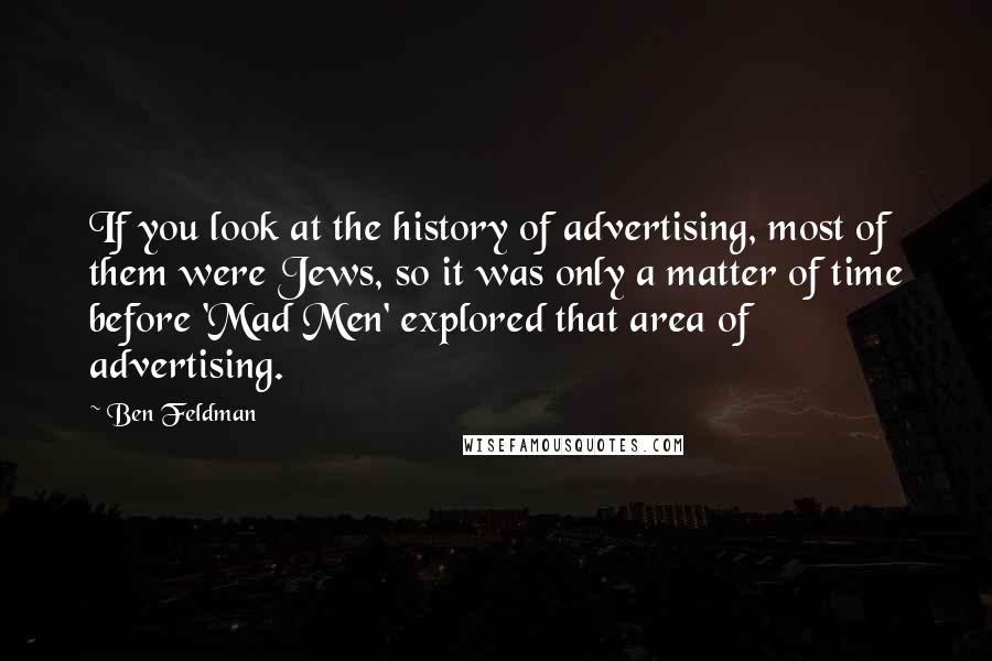 Ben Feldman Quotes: If you look at the history of advertising, most of them were Jews, so it was only a matter of time before 'Mad Men' explored that area of advertising.