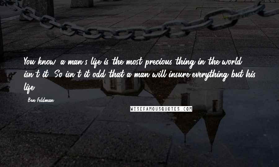 Ben Feldman Quotes: You know, a man's life is the most precious thing in the world, isn't it? So isn't it odd that a man will insure everything but his life?