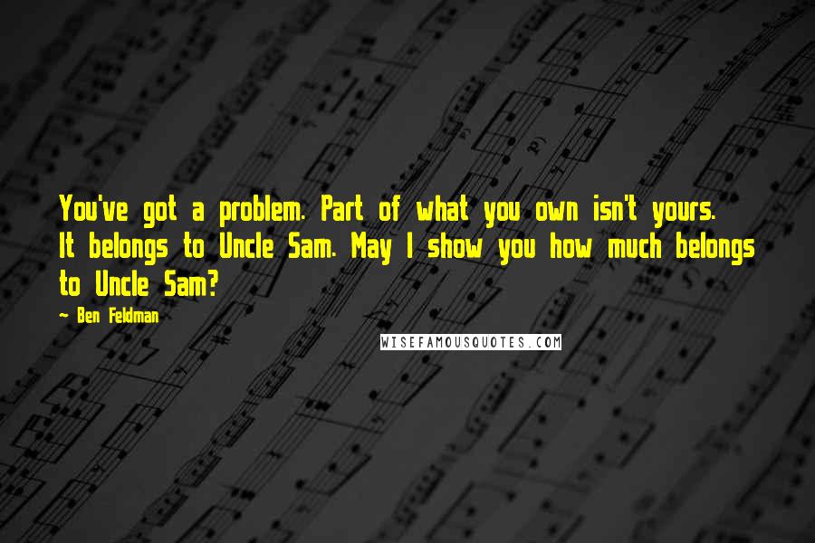 Ben Feldman Quotes: You've got a problem. Part of what you own isn't yours. It belongs to Uncle Sam. May I show you how much belongs to Uncle Sam?