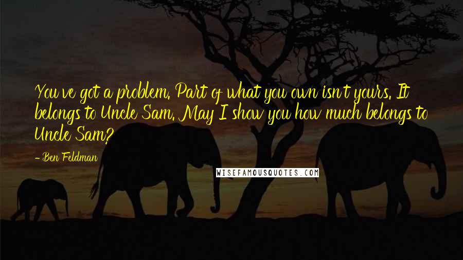 Ben Feldman Quotes: You've got a problem. Part of what you own isn't yours. It belongs to Uncle Sam. May I show you how much belongs to Uncle Sam?