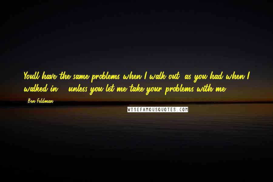 Ben Feldman Quotes: Youll have the same problems when I walk out, as you had when I walked in ... unless you let me take your problems with me.