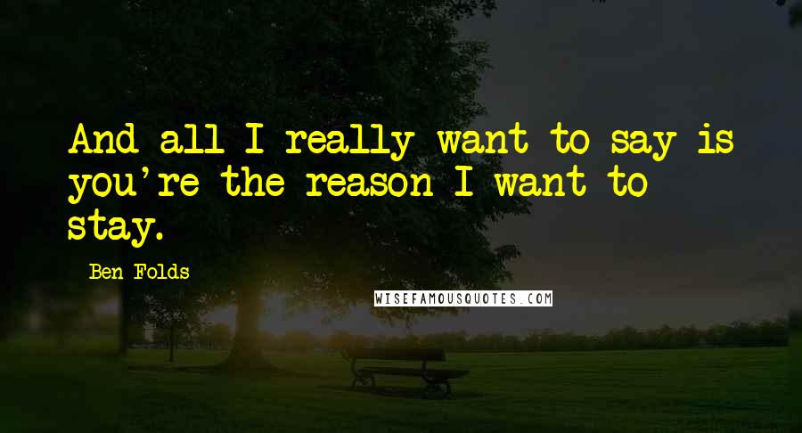 Ben Folds Quotes: And all I really want to say is you're the reason I want to stay.