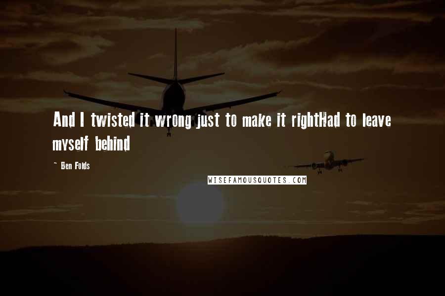 Ben Folds Quotes: And I twisted it wrong just to make it rightHad to leave myself behind
