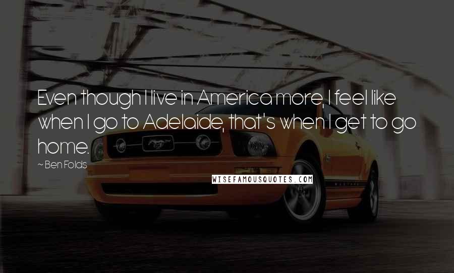 Ben Folds Quotes: Even though I live in America more, I feel like when I go to Adelaide, that's when I get to go home.
