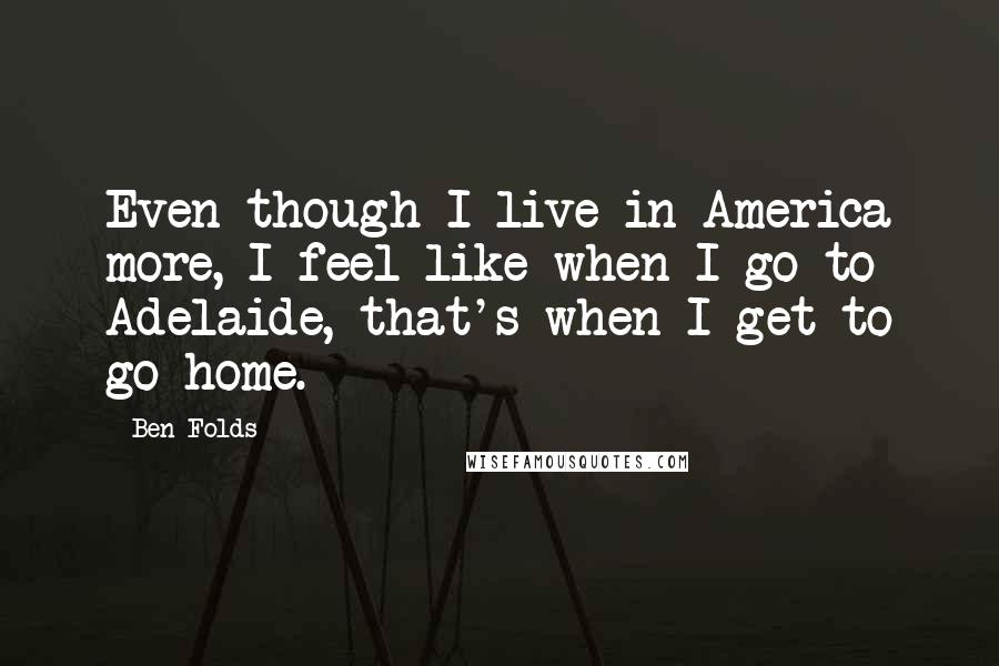 Ben Folds Quotes: Even though I live in America more, I feel like when I go to Adelaide, that's when I get to go home.