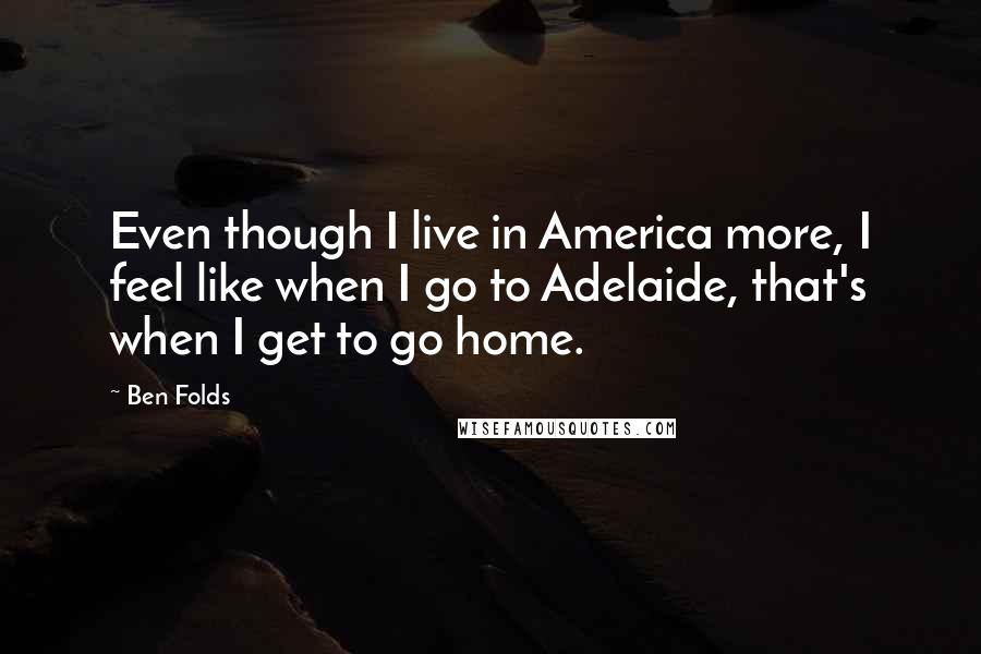 Ben Folds Quotes: Even though I live in America more, I feel like when I go to Adelaide, that's when I get to go home.