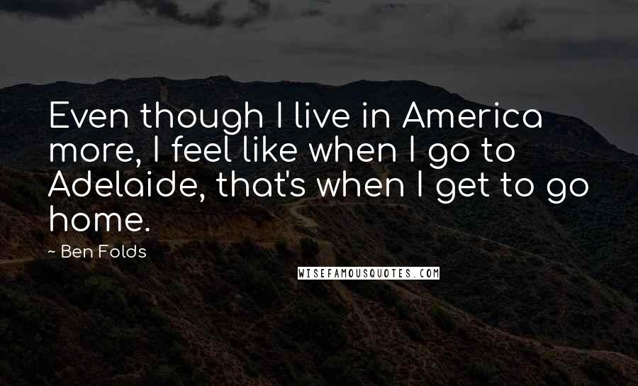 Ben Folds Quotes: Even though I live in America more, I feel like when I go to Adelaide, that's when I get to go home.