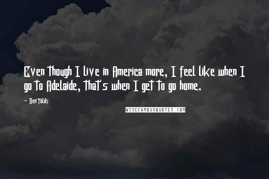 Ben Folds Quotes: Even though I live in America more, I feel like when I go to Adelaide, that's when I get to go home.