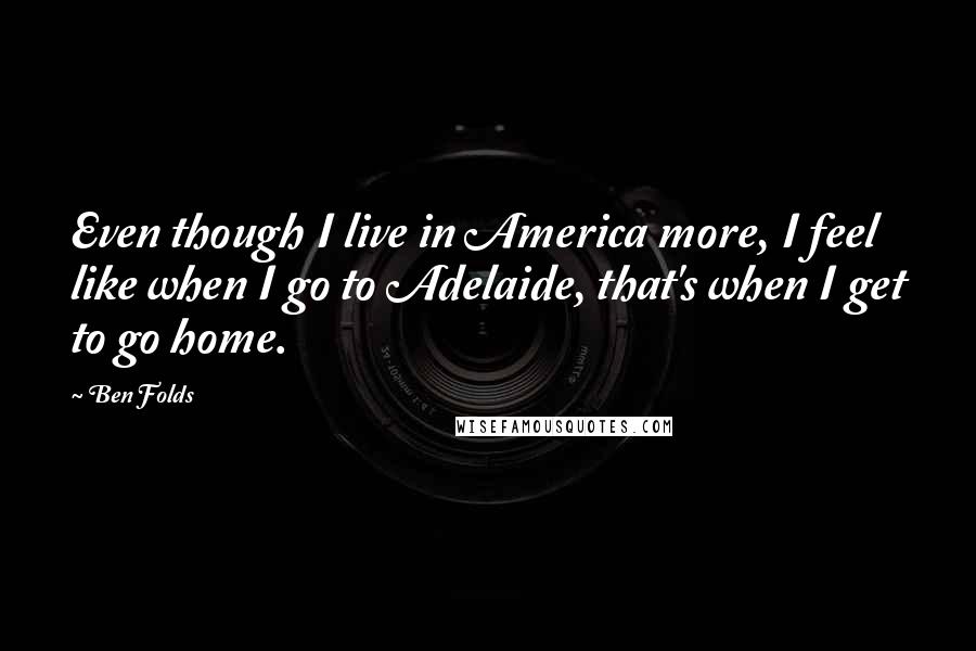 Ben Folds Quotes: Even though I live in America more, I feel like when I go to Adelaide, that's when I get to go home.