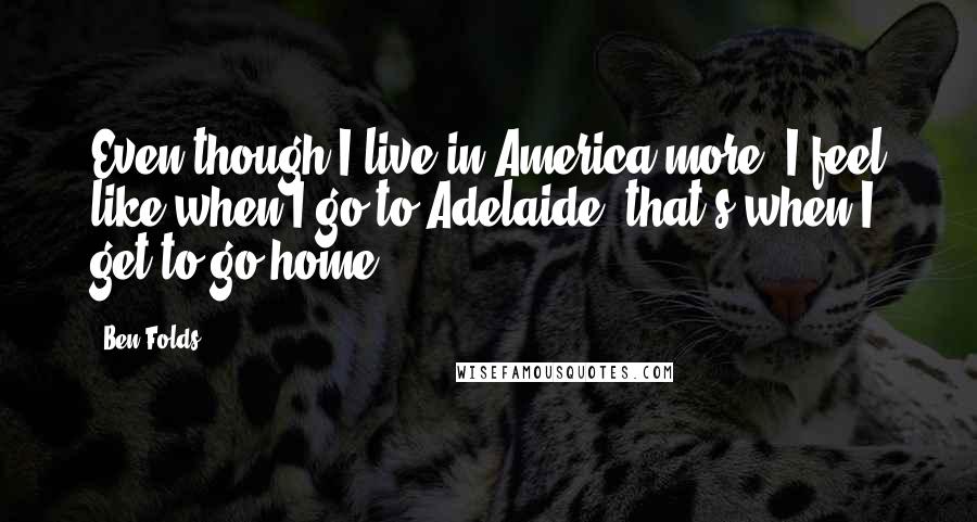 Ben Folds Quotes: Even though I live in America more, I feel like when I go to Adelaide, that's when I get to go home.