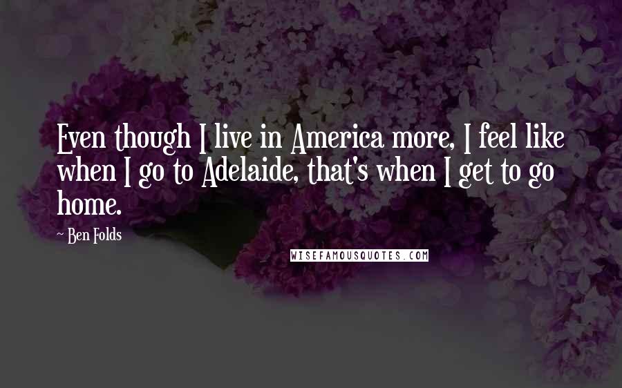 Ben Folds Quotes: Even though I live in America more, I feel like when I go to Adelaide, that's when I get to go home.