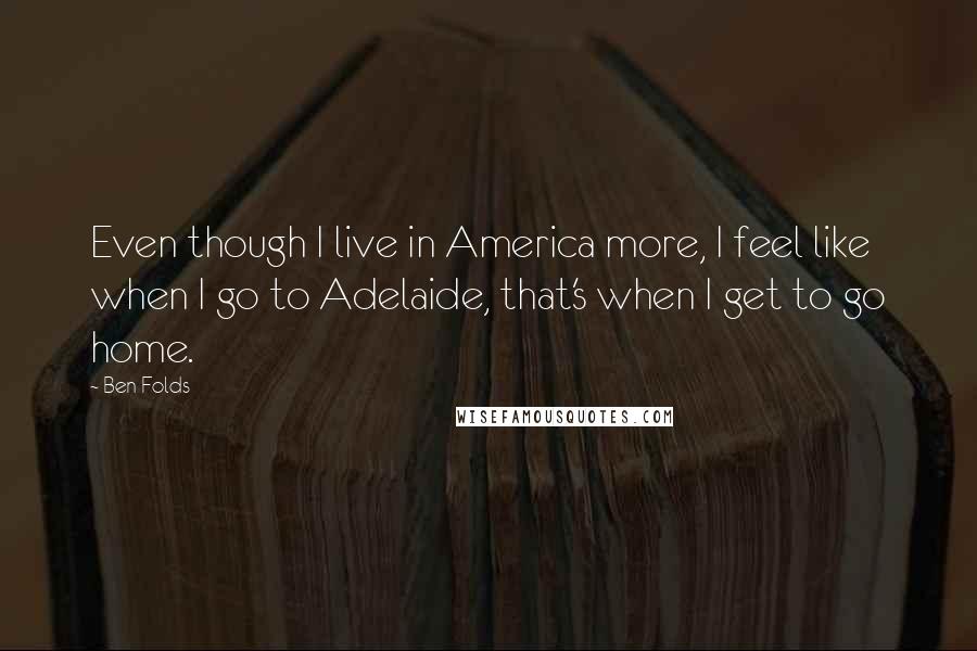 Ben Folds Quotes: Even though I live in America more, I feel like when I go to Adelaide, that's when I get to go home.