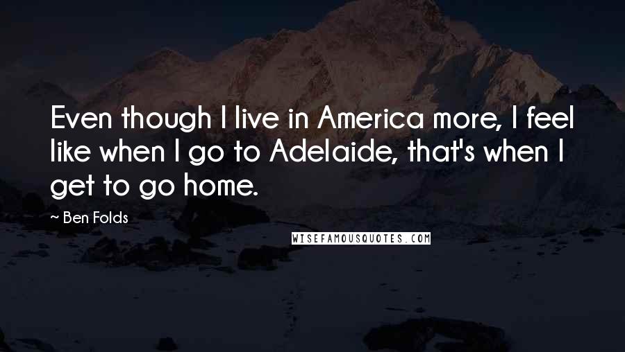 Ben Folds Quotes: Even though I live in America more, I feel like when I go to Adelaide, that's when I get to go home.