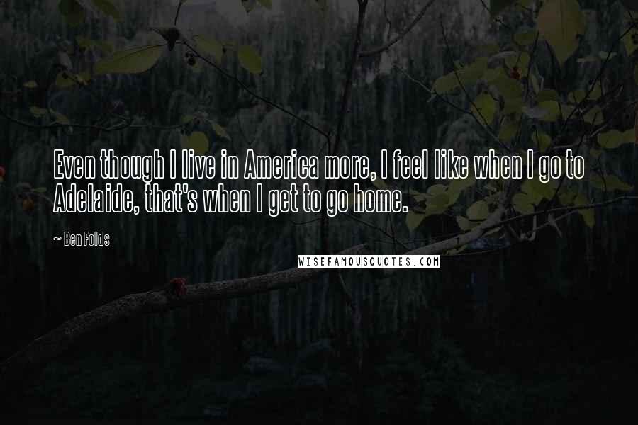 Ben Folds Quotes: Even though I live in America more, I feel like when I go to Adelaide, that's when I get to go home.