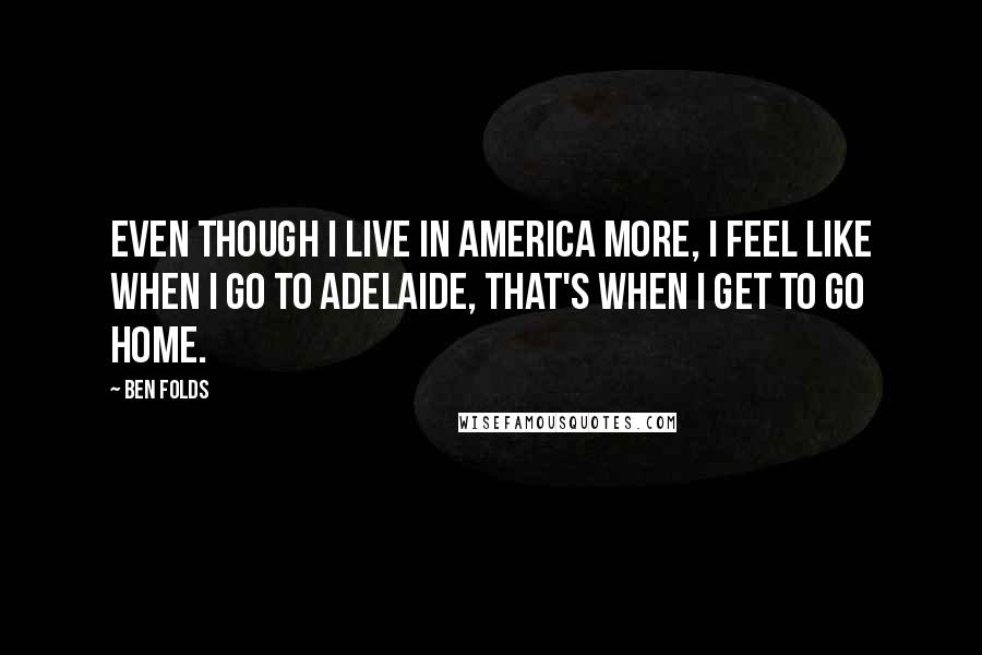 Ben Folds Quotes: Even though I live in America more, I feel like when I go to Adelaide, that's when I get to go home.