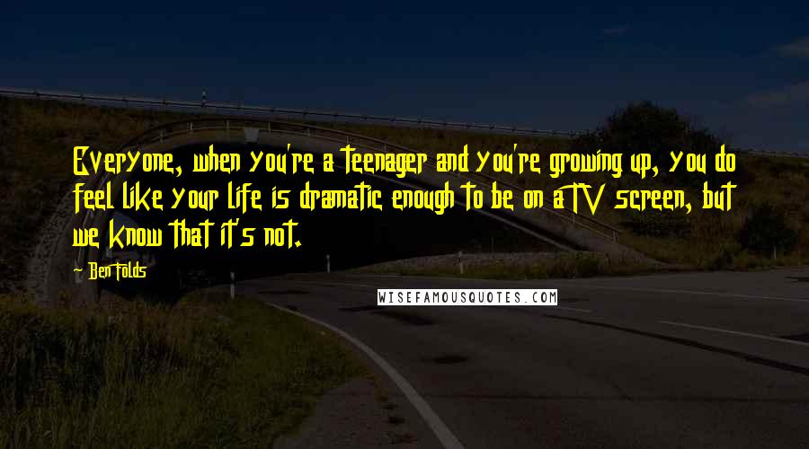 Ben Folds Quotes: Everyone, when you're a teenager and you're growing up, you do feel like your life is dramatic enough to be on a TV screen, but we know that it's not.