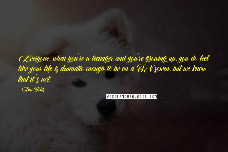 Ben Folds Quotes: Everyone, when you're a teenager and you're growing up, you do feel like your life is dramatic enough to be on a TV screen, but we know that it's not.