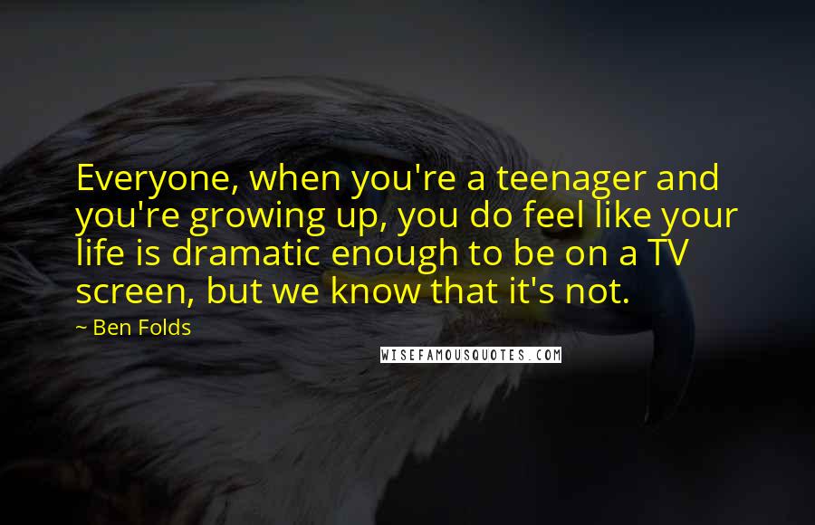 Ben Folds Quotes: Everyone, when you're a teenager and you're growing up, you do feel like your life is dramatic enough to be on a TV screen, but we know that it's not.
