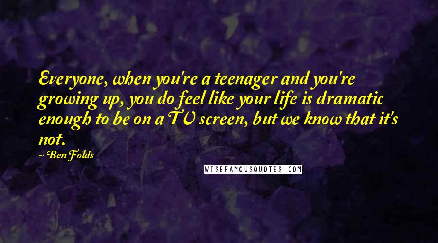 Ben Folds Quotes: Everyone, when you're a teenager and you're growing up, you do feel like your life is dramatic enough to be on a TV screen, but we know that it's not.