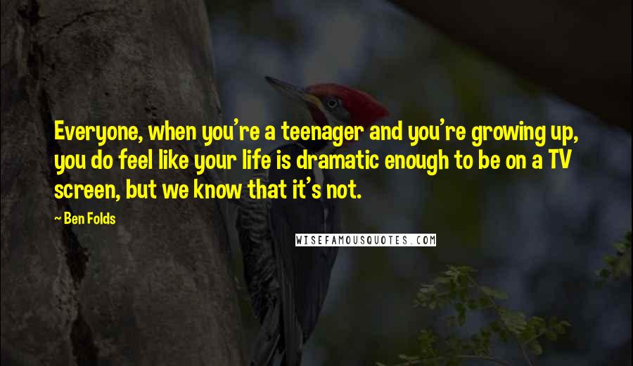 Ben Folds Quotes: Everyone, when you're a teenager and you're growing up, you do feel like your life is dramatic enough to be on a TV screen, but we know that it's not.