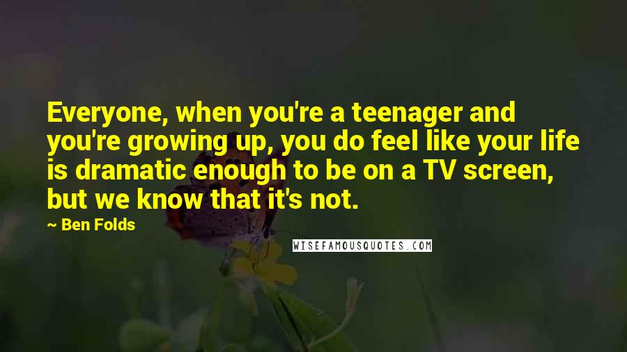 Ben Folds Quotes: Everyone, when you're a teenager and you're growing up, you do feel like your life is dramatic enough to be on a TV screen, but we know that it's not.