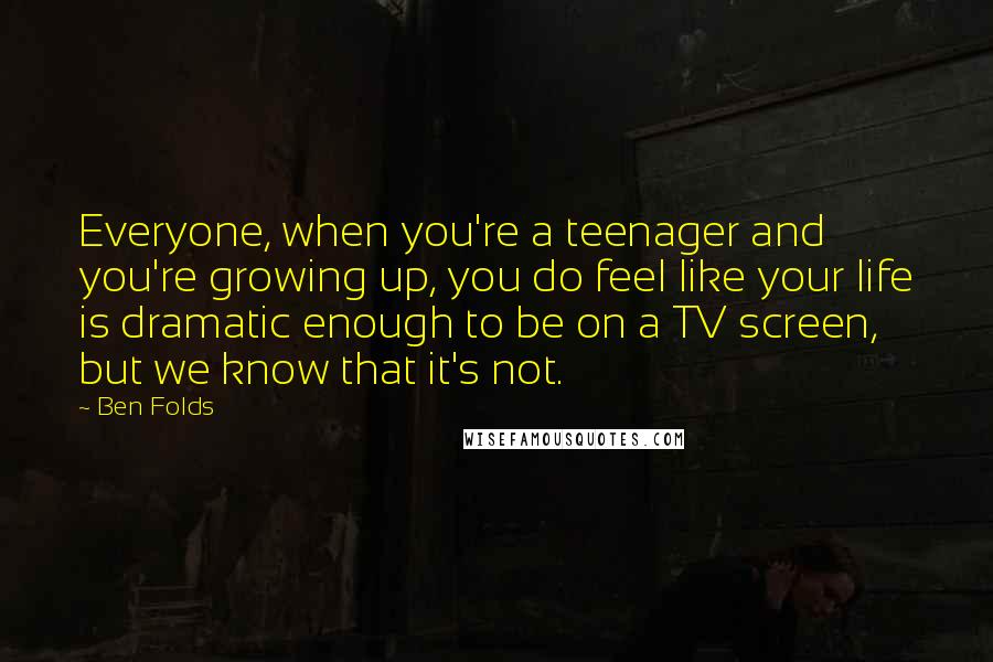 Ben Folds Quotes: Everyone, when you're a teenager and you're growing up, you do feel like your life is dramatic enough to be on a TV screen, but we know that it's not.