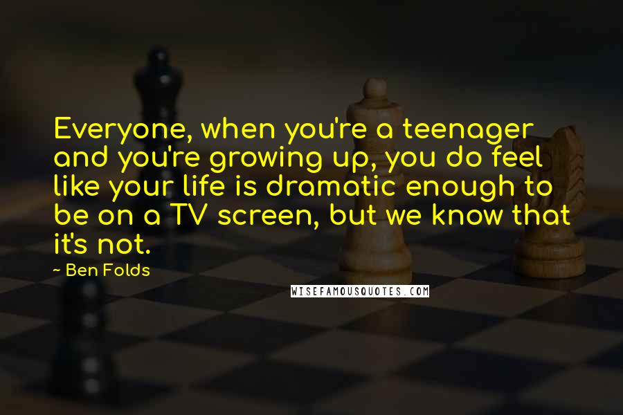 Ben Folds Quotes: Everyone, when you're a teenager and you're growing up, you do feel like your life is dramatic enough to be on a TV screen, but we know that it's not.