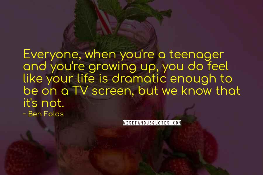 Ben Folds Quotes: Everyone, when you're a teenager and you're growing up, you do feel like your life is dramatic enough to be on a TV screen, but we know that it's not.