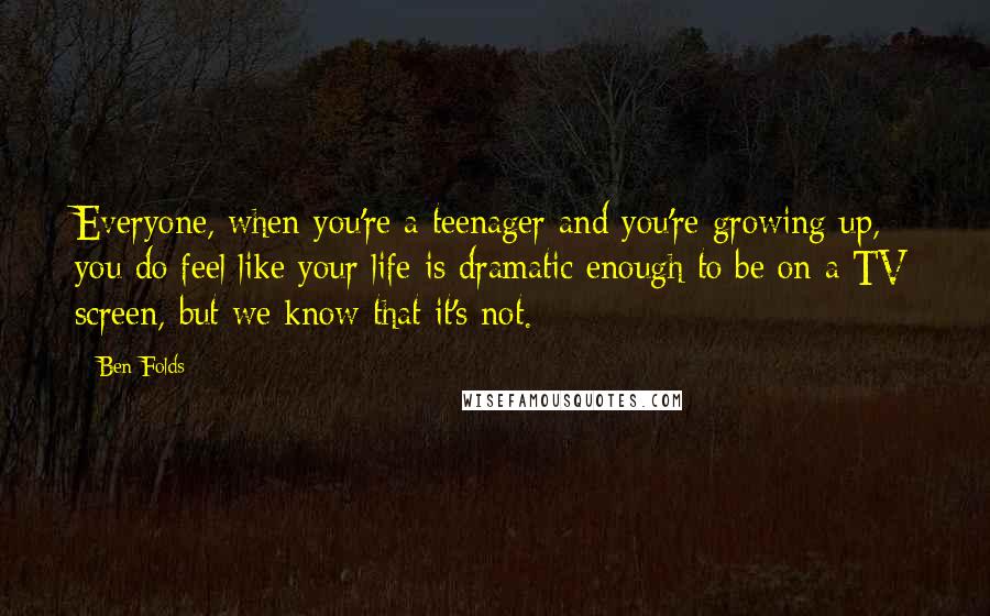 Ben Folds Quotes: Everyone, when you're a teenager and you're growing up, you do feel like your life is dramatic enough to be on a TV screen, but we know that it's not.