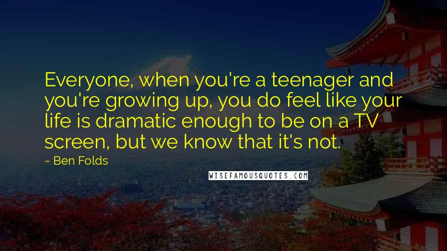 Ben Folds Quotes: Everyone, when you're a teenager and you're growing up, you do feel like your life is dramatic enough to be on a TV screen, but we know that it's not.