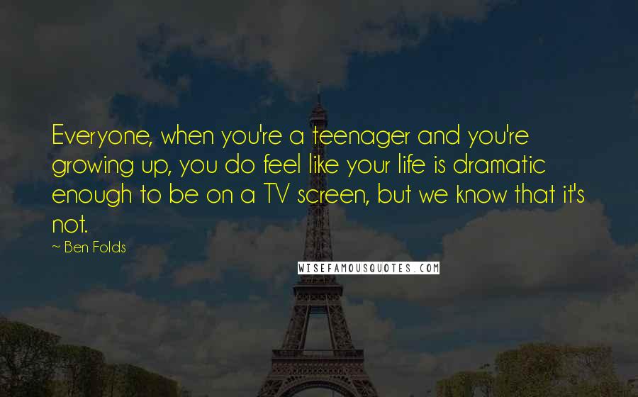 Ben Folds Quotes: Everyone, when you're a teenager and you're growing up, you do feel like your life is dramatic enough to be on a TV screen, but we know that it's not.