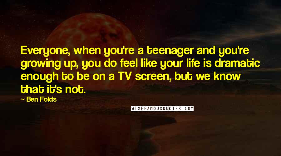 Ben Folds Quotes: Everyone, when you're a teenager and you're growing up, you do feel like your life is dramatic enough to be on a TV screen, but we know that it's not.