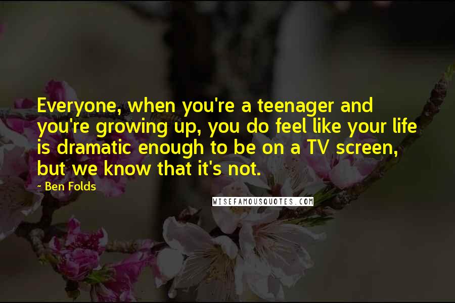 Ben Folds Quotes: Everyone, when you're a teenager and you're growing up, you do feel like your life is dramatic enough to be on a TV screen, but we know that it's not.