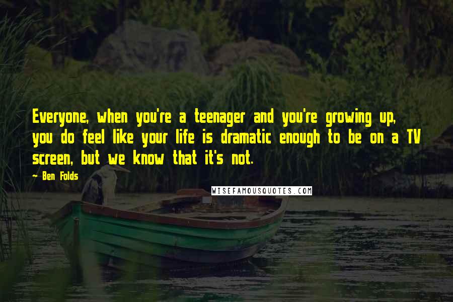 Ben Folds Quotes: Everyone, when you're a teenager and you're growing up, you do feel like your life is dramatic enough to be on a TV screen, but we know that it's not.