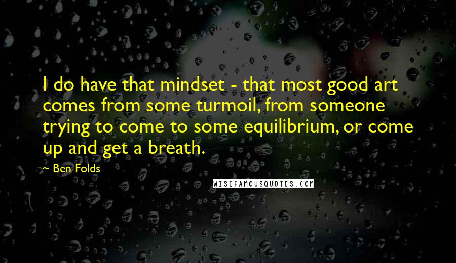 Ben Folds Quotes: I do have that mindset - that most good art comes from some turmoil, from someone trying to come to some equilibrium, or come up and get a breath.