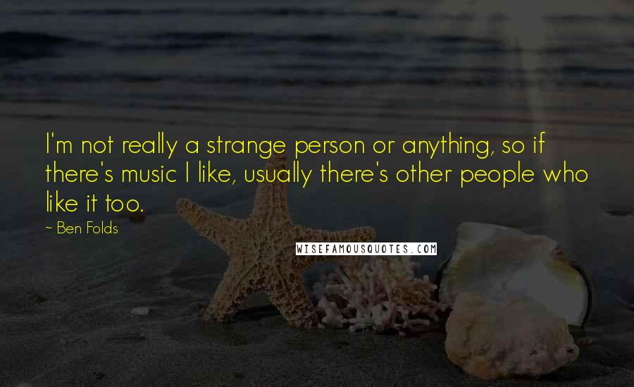 Ben Folds Quotes: I'm not really a strange person or anything, so if there's music I like, usually there's other people who like it too.