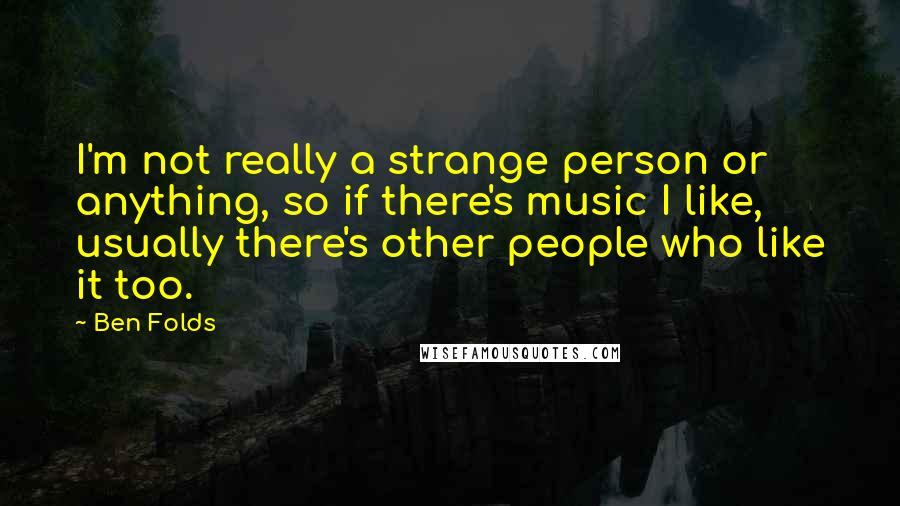 Ben Folds Quotes: I'm not really a strange person or anything, so if there's music I like, usually there's other people who like it too.