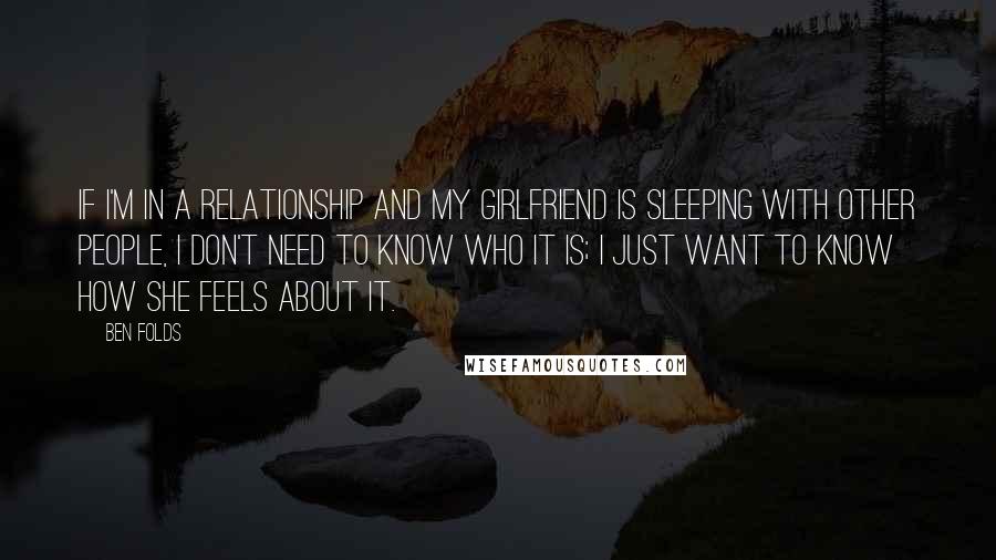 Ben Folds Quotes: If I'm in a relationship and my girlfriend is sleeping with other people, I don't need to know who it is; I just want to know how she feels about it.