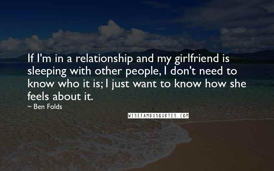 Ben Folds Quotes: If I'm in a relationship and my girlfriend is sleeping with other people, I don't need to know who it is; I just want to know how she feels about it.