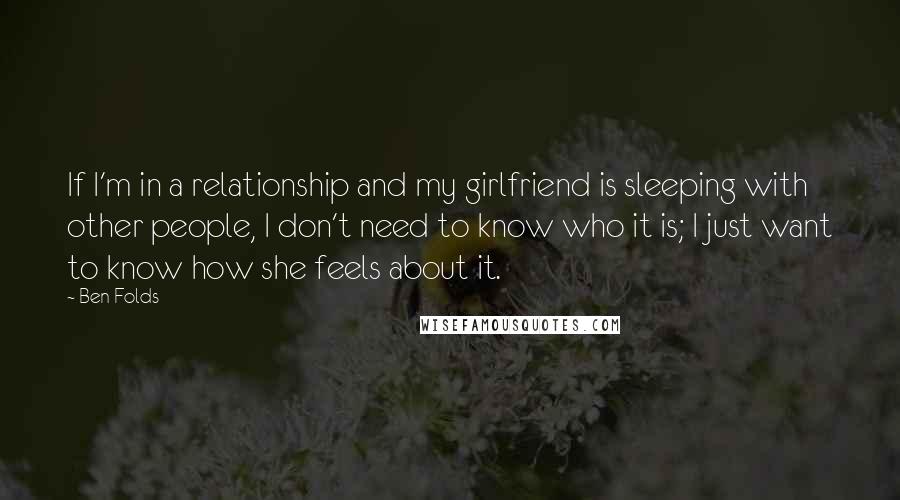 Ben Folds Quotes: If I'm in a relationship and my girlfriend is sleeping with other people, I don't need to know who it is; I just want to know how she feels about it.