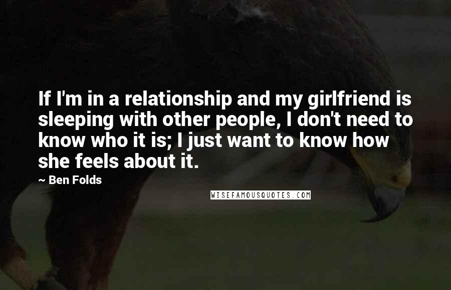 Ben Folds Quotes: If I'm in a relationship and my girlfriend is sleeping with other people, I don't need to know who it is; I just want to know how she feels about it.