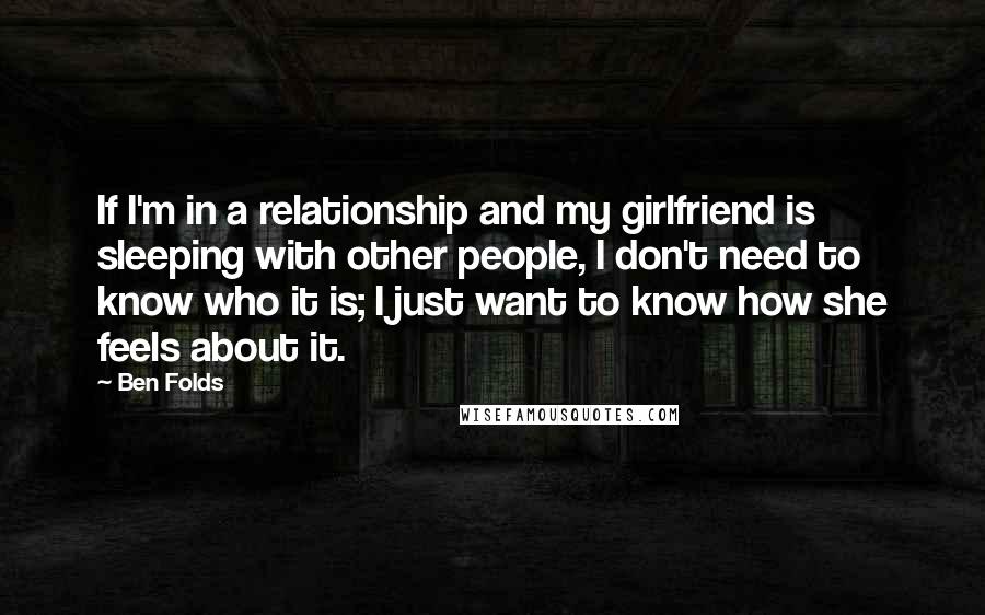 Ben Folds Quotes: If I'm in a relationship and my girlfriend is sleeping with other people, I don't need to know who it is; I just want to know how she feels about it.