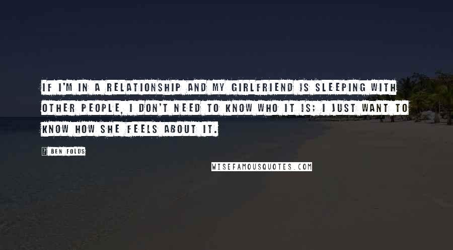 Ben Folds Quotes: If I'm in a relationship and my girlfriend is sleeping with other people, I don't need to know who it is; I just want to know how she feels about it.