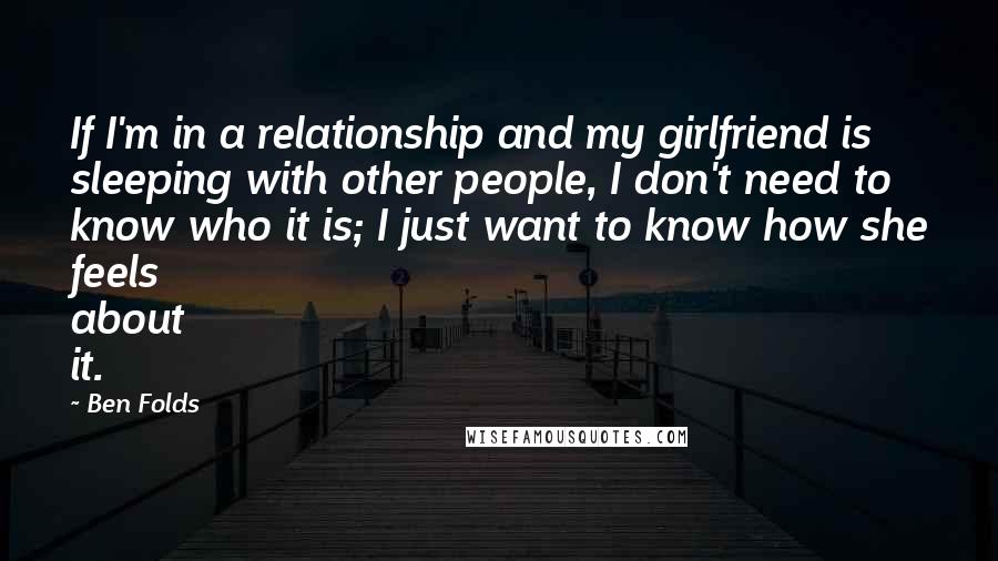 Ben Folds Quotes: If I'm in a relationship and my girlfriend is sleeping with other people, I don't need to know who it is; I just want to know how she feels about it.